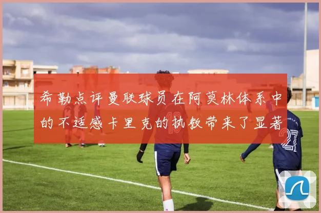 希勒点评曼联球员在阿莫林体系中的不适感卡里克的执教带来了显著变化