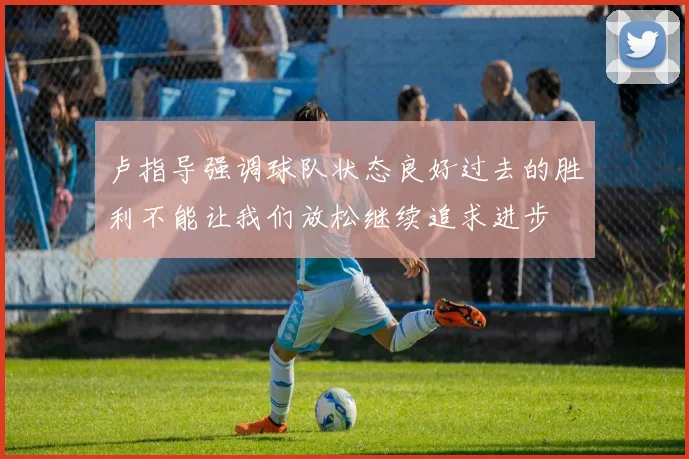 卢指导强调球队状态良好过去的胜利不能让我们放松继续追求进步