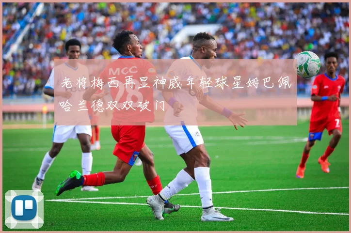 老将梅西再显神威年轻球星姆巴佩哈兰德双双破门