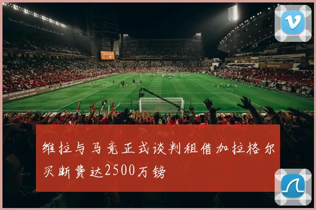 维拉与马竞正式谈判租借加拉格尔买断费达2500万镑