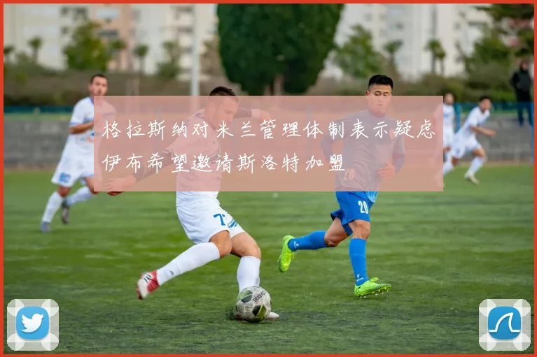 格拉斯纳对米兰管理体制表示疑虑伊布希望邀请斯洛特加盟