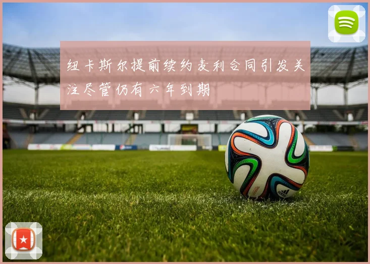 纽卡斯尔提前续约麦利合同引发关注尽管仍有六年到期