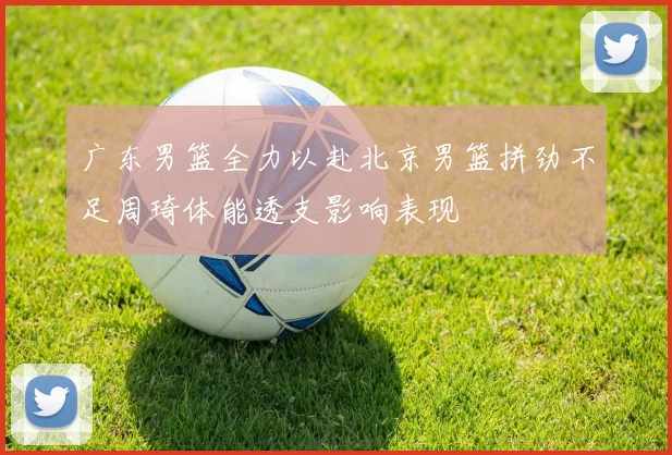 广东男篮全力以赴北京男篮拼劲不足周琦体能透支影响表现