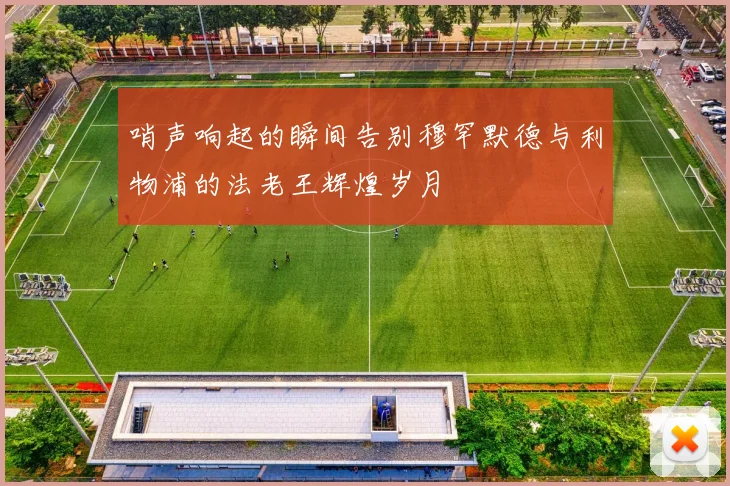 哨声响起的瞬间告别穆罕默德与利物浦的法老王辉煌岁月