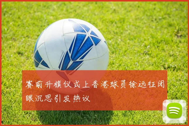 赛前升旗仪式上香港球员徐远征闭眼沉思引发热议