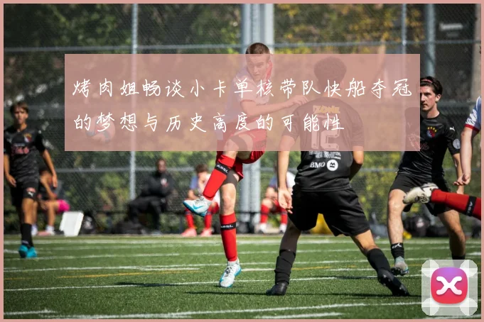 烤肉姐畅谈小卡单核带队快船夺冠的梦想与历史高度的可能性