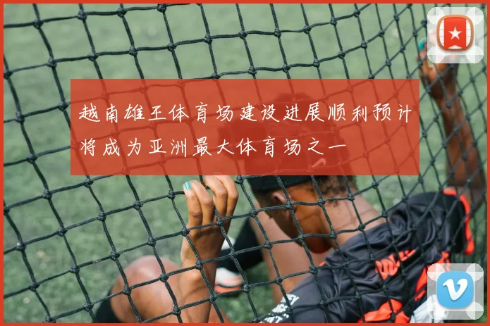 越南雄王体育场建设进展顺利预计将成为亚洲最大体育场之一