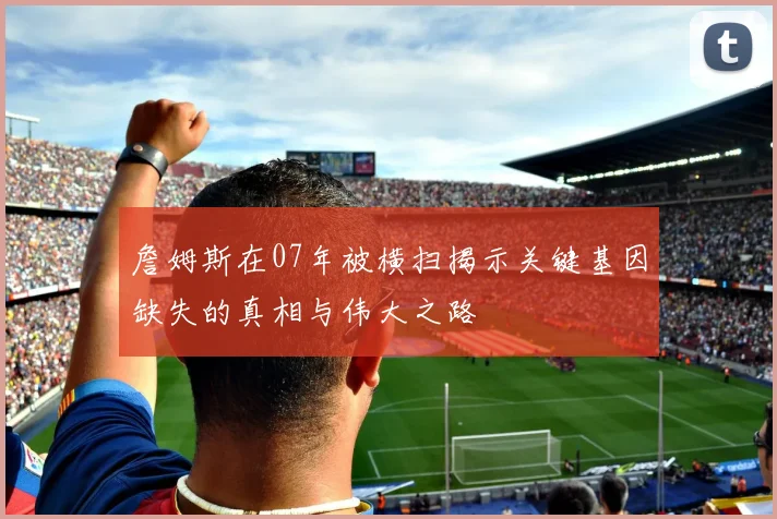 詹姆斯在07年被横扫揭示关键基因缺失的真相与伟大之路
