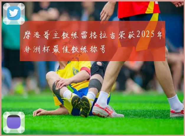 摩洛哥主教练雷格拉吉荣获2025年非洲杯最佳教练称号