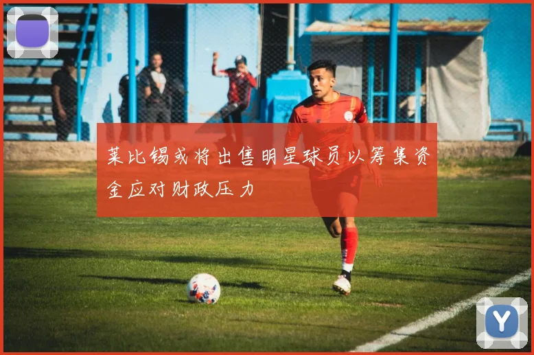 莱比锡或将出售明星球员以筹集资金应对财政压力