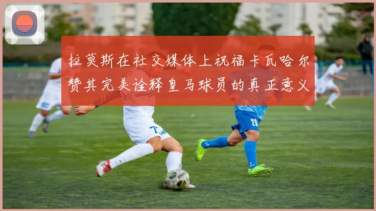 拉莫斯在社交媒体上祝福卡瓦哈尔赞其完美诠释皇马球员的真正意义