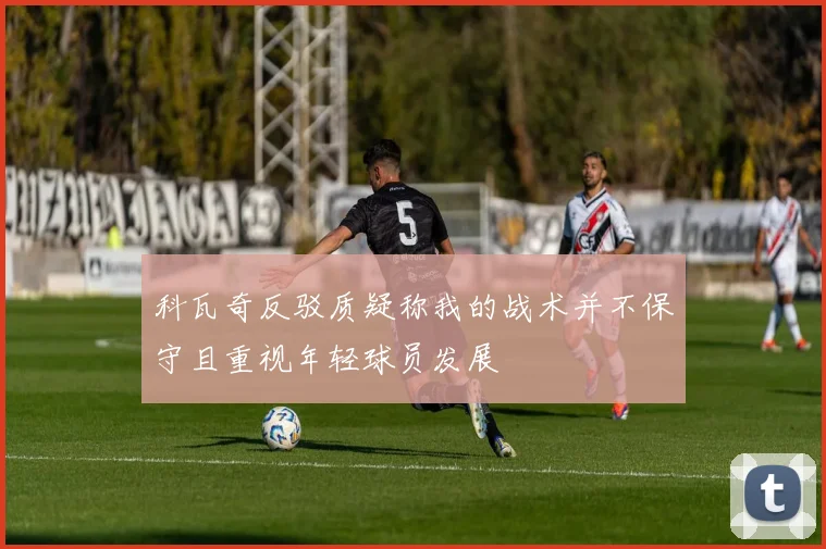 科瓦奇反驳质疑称我的战术并不保守且重视年轻球员发展