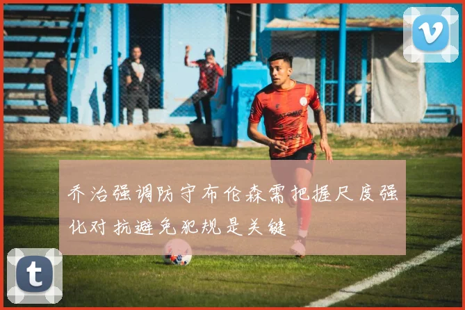 乔治强调防守布伦森需把握尺度强化对抗避免犯规是关键