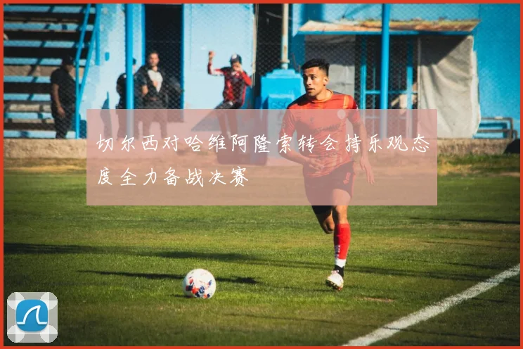 切尔西对哈维阿隆索转会持乐观态度全力备战决赛