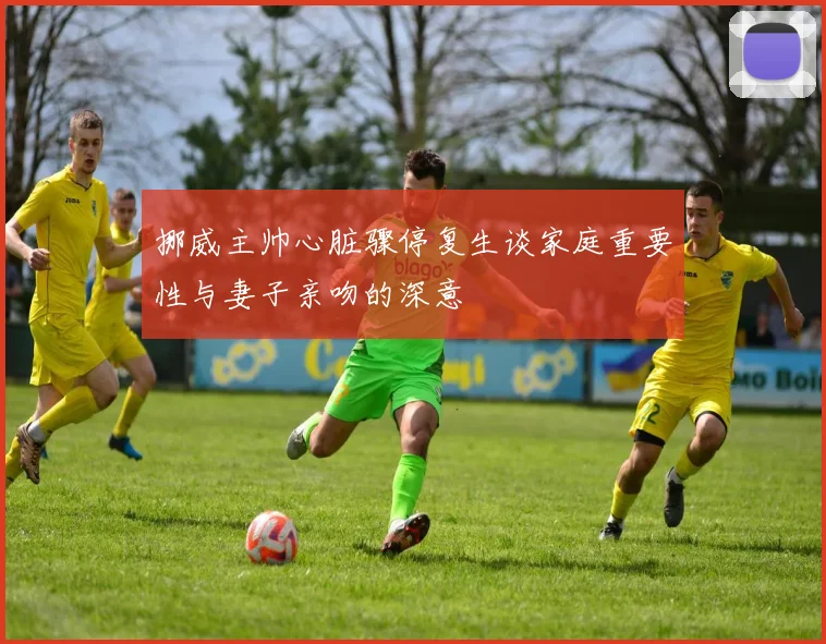 挪威主帅心脏骤停复生谈家庭重要性与妻子亲吻的深意