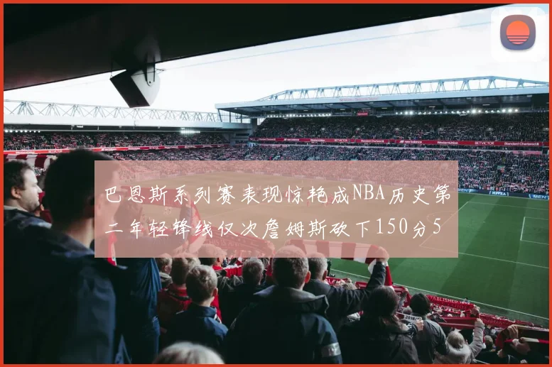 巴恩斯系列赛表现惊艳成NBA历史第二年轻锋线仅次詹姆斯砍下150分50助