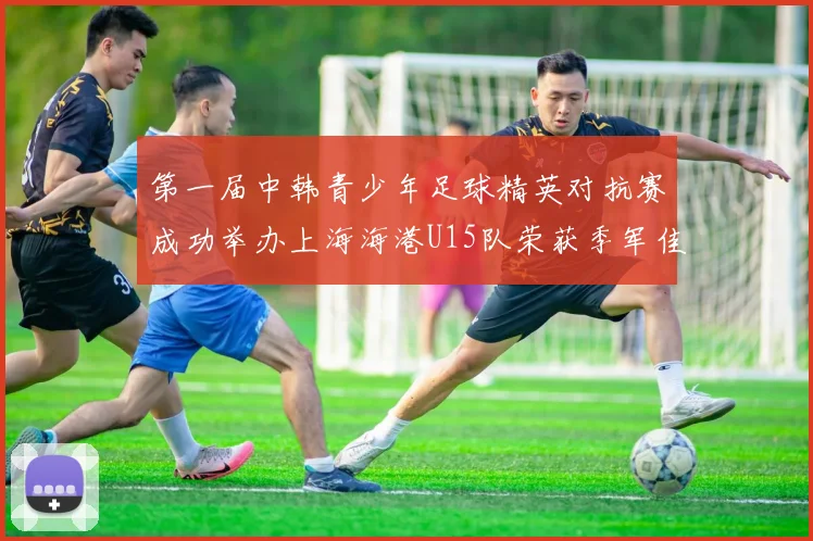 第一届中韩青少年足球精英对抗赛成功举办上海海港U15队荣获季军佳绩