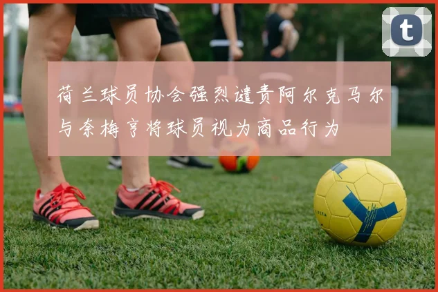 荷兰球员协会强烈谴责阿尔克马尔与奈梅亨将球员视为商品行为