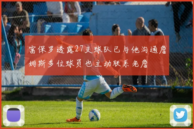 富保罗透露27支球队已与他沟通詹姆斯多位球员也主动联系老詹