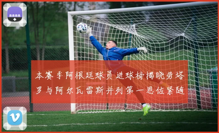 本赛季阿根廷球员进球榜揭晓劳塔罗与阿尔瓦雷斯并列第一恩佐紧随其后