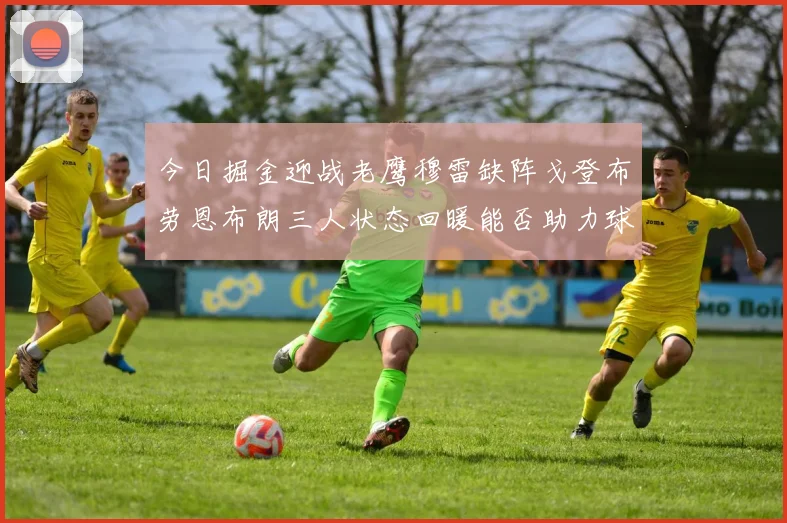 今日掘金迎战老鹰穆雷缺阵戈登布劳恩布朗三人状态回暖能否助力球队取胜
