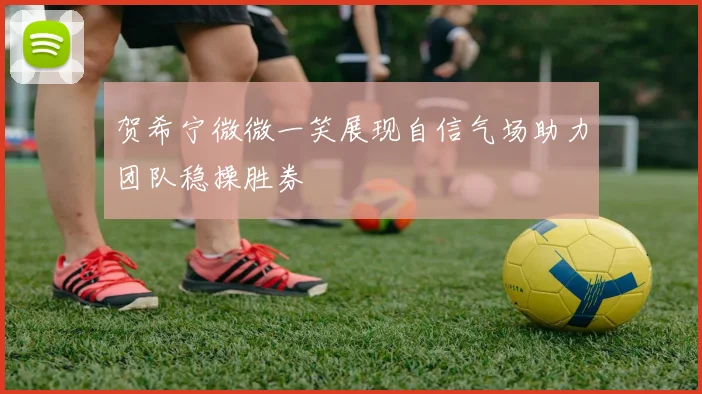 贺希宁微微一笑展现自信气场助力团队稳操胜券