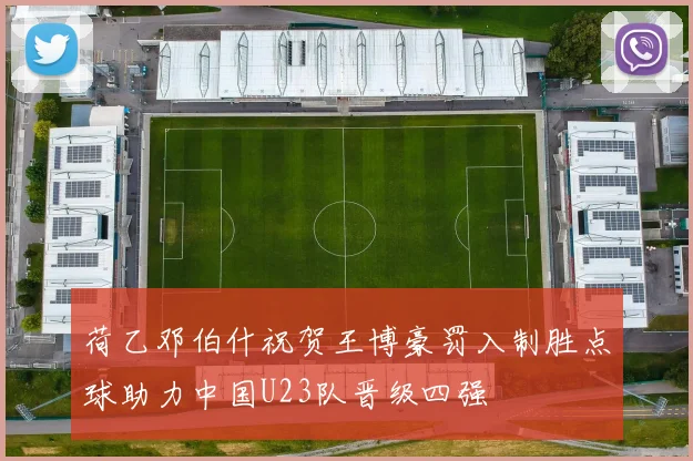 荷乙邓伯什祝贺王博豪罚入制胜点球助力中国U23队晋级四强